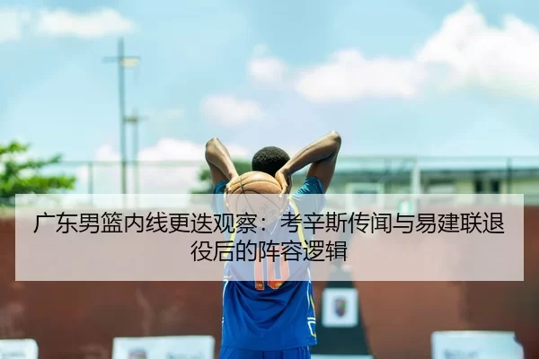 广东男篮内线更迭观察：考辛斯传闻与易建联退役后的阵容逻辑